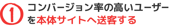 ①コンバージョン率の高いユーザーを本体サイトへ送客する